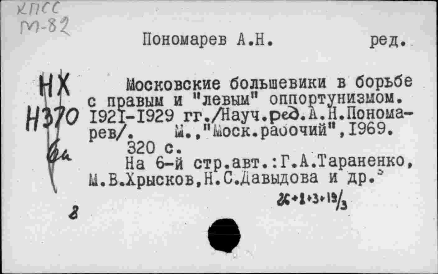 ﻿Пономарев А.Н
ред.
г
Московские большевики в борьбе с правым и "левым" оппортунизмом. 1921-1929 гг./Науч.ped.А.Н.Пономарев/. М.."Моск.раоочий",1969. 320 с.
На 6-й стр.авт.:Г.А.Тараненко, М.В.Хрысков,Н.С.Давыдова и др."
#*1*3*11Д